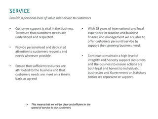 SERVICE
Provide a personal level of value add service to customers
• Customer support is vital in the business.
To ensure that customers needs are
understood and respected.
• Provide personalised and dedicated
attention to customers requests and
needs wherever possible.
• Ensure that sufficient resources are
attributed to the business and that
customers needs are meet on a timely
basis as agreed
• With 28 years of international and local
experience in taxation and business
finance and management we are able to
offer customers personal service to
support their growing business need.
• Continue to maintain a high level of
integrity and honesty support customers
and the business to ensure actions are
both legal and honest to individuals,
businesses and Government or Statutory
bodies we represent or support.
 This means that we will be clear and efficient in the
speed of service to our customers.
 