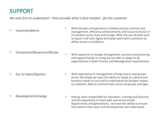 SUPPORT
We seek first to understand – then provide what is best needed …for the customer
• Issues/problems
• Complaints/Resources/Blocks
• Ear to listen/Opinion
• Development/change
• With 28 years of experience in Global process controls and
management, efficiency enhancements and issue resolution in
15 markets across Asia and Europe. With the use of tools such
as Kazain and Lean Sigma principals work with customers to
define issues or problems.
• With expertise in change management, business restructuring
and region/market re sizing we are able to adapt to all
organisations in both Finance and Management requirements.
• With experience in management of large teams and groups
across the Globe we have the ability to adapt to cultural and
business needs to suit and to understand the broader impact
to customer. Able to communicate across all groups and ages.
• Having been responsible for education, training and diversity
and the experience to work with and across broad
departments and generations, we have the ability to ensure
that actions that cause and consequences are understood.
 