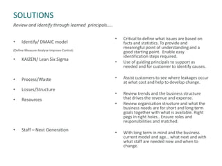 SOLUTIONS
Review and identify through learned principals…..
• Identify/ DMAIC model
(Define-Measure-Analyse-Improve-Control)
• KAIZEN/ Lean Six Sigma
• Process/Waste
• Losses/Structure
• Resources
• Staff – Next Generation
• Critical to define what issues are based on
facts and statistics. To provide and
meaningful point of understanding and a
good starting point. Enable easy
identification steps required.
• Use of guiding principals to support as
needed and for customer to identify causes.
• Assist customers to see where leakages occur
at what cost and help to develop change.
• Review trends and the business structure
that drives the revenue and expense.
• Review organisation structure and what the
business needs are for short and long term
goals together with what is available. Right
pegs in right holes.. Ensure roles and
responsibilities and matched.
• With long term in mind and the business
current model and age… what next and with
what staff are needed now and when to
change.
 