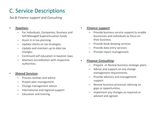 C. Service Descriptions
Tax & Finance support and Consulting
• Taxation:
– For Individuals, Companies, Business and
Self Managed Superannuation funds.
– Assist in in tax planning.
– Update clients on tax strategies.
– Update and maintain up to date tax
changes.
– Continued self education in taxation laws.
– Maintain accreditation with respective
authorities.
• Shared Services:
– Process reviews and advice
– Project plan management
– Change management advice
– International and regional support
– Education and training.
• Finance support:
– Provide business service support to enable
businesses and individuals to focus on
their business.
– Provide book keeping services
– Provide data entry services
– Provide report management.
• Finance Consulting:
– Prepare or Review business strategic plans
– Advise and support on any change
management requirements.
– Provide advisory and management
support.
– Review business processes advising on
gaps or opportunities.
– Implement any changes as required or
advised and agreed.
 