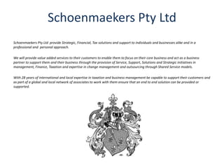 Schoenmaekers Pty Ltd
Schoenmaekers Pty Ltd provide Strategic, Financial, Tax solutions and support to individuals and businesses alike and in a
professional and personal approach.
We will provide value added services to their customers to enable them to focus on their core business and act as a business
partner to support them and their business through the provision of Service, Support, Solutions and Strategic initiatives in
management, Finance, Taxation and expertise in change management and outsourcing through Shared Service models.
With 28 years of international and local expertise in taxation and business management be capable to support their customers and
as part of a global and local network of associates to work with them ensure that an end to end solution can be provided or
supported.
 