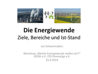 Die Energiewende
Ziele, Bereiche und Ist-Stand
Jan Schoenmakers
Workshop „Welche Energiewende wollen wir?“
GESW e.V., FES-Ehemalige e.V.
25.4.2014
?
?
 