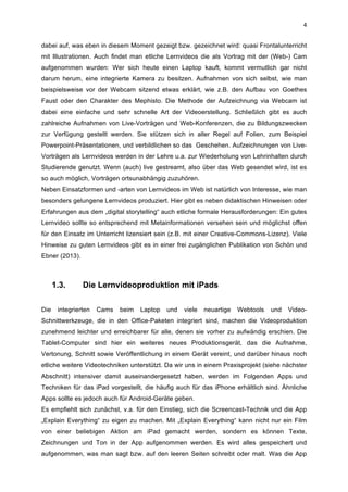  
4	
  
dabei auf, was eben in diesem Moment gezeigt bzw. gezeichnet wird: quasi Frontalunterricht
mit Illustrationen. Auch findet man etliche Lernvideos die als Vortrag mit der (Web-) Cam
aufgenommen wurden: Wer sich heute einen Laptop kauft, kommt vermutlich gar nicht
darum herum, eine integrierte Kamera zu besitzen. Aufnahmen von sich selbst, wie man
beispielsweise vor der Webcam sitzend etwas erklärt, wie z.B. den Aufbau von Goethes
Faust oder den Charakter des Mephisto. Die Methode der Aufzeichnung via Webcam ist
dabei eine einfache und sehr schnelle Art der Videoerstellung. Schließlich gibt es auch
zahlreiche Aufnahmen von Live-Vorträgen und Web-Konferenzen, die zu Bildungszwecken
zur Verfügung gestellt werden. Sie stützen sich in aller Regel auf Folien, zum Beispiel
Powerpoint-Präsentationen, und verbildlichen so das Geschehen. Aufzeichnungen von Live-
Vorträgen als Lernvideos werden in der Lehre u.a. zur Wiederholung von Lehrinhalten durch
Studierende genutzt. Wenn (auch) live gestreamt, also über das Web gesendet wird, ist es
so auch möglich, Vorträgen ortsunabhängig zuzuhören.
Neben Einsatzformen und -arten von Lernvideos im Web ist natürlich von Interesse, wie man
besonders gelungene Lernvideos produziert. Hier gibt es neben didaktischen Hinweisen oder
Erfahrungen aus dem „digital storytelling“ auch etliche formale Herausforderungen: Ein gutes
Lernvideo sollte so entsprechend mit Metainformationen versehen sein und möglichst offen
für den Einsatz im Unterricht lizensiert sein (z.B. mit einer Creative-Commons-Lizenz). Viele
Hinweise zu guten Lernvideos gibt es in einer frei zugänglichen Publikation von Schön und
Ebner (2013).
1.3. Die Lernvideoproduktion mit iPads
	
  
Die integrierten Cams beim Laptop und viele neuartige Webtools und Video-
Schnittwerkzeuge, die in den Office-Paketen integriert sind, machen die Videoproduktion
zunehmend leichter und erreichbarer für alle, denen sie vorher zu aufwändig erschien. Die
Tablet-Computer sind hier ein weiteres neues Produktionsgerät, das die Aufnahme,
Vertonung, Schnitt sowie Veröffentlichung in einem Gerät vereint, und darüber hinaus noch
etliche weitere Videotechniken unterstützt. Da wir uns in einem Praxisprojekt (siehe nächster
Abschnitt) intensiver damit auseinandergesetzt haben, werden im Folgenden Apps und
Techniken für das iPad vorgestellt, die häufig auch für das iPhone erhältlich sind. Ähnliche
Apps sollte es jedoch auch für Android-Geräte geben.
Es empfiehlt sich zunächst, v.a. für den Einstieg, sich die Screencast-Technik und die App
„Explain Everything“ zu eigen zu machen. Mit „Explain Everything“ kann nicht nur ein Film
von einer beliebigen Aktion am iPad gemacht werden, sondern es können Texte,
Zeichnungen und Ton in der App aufgenommen werden. Es wird alles gespeichert und
aufgenommen, was man sagt bzw. auf den leeren Seiten schreibt oder malt. Was die App
 