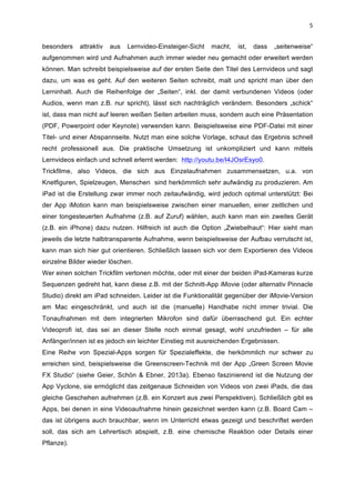  
5	
  
besonders attraktiv aus Lernvideo-Einsteiger-Sicht macht, ist, dass „seitenweise“
aufgenommen wird und Aufnahmen auch immer wieder neu gemacht oder erweitert werden
können. Man schreibt beispielsweise auf der ersten Seite den Titel des Lernvideos und sagt
dazu, um was es geht. Auf den weiteren Seiten schreibt, malt und spricht man über den
Lerninhalt. Auch die Reihenfolge der „Seiten“, inkl. der damit verbundenen Videos (oder
Audios, wenn man z.B. nur spricht), lässt sich nachträglich verändern. Besonders „schick“
ist, dass man nicht auf leeren weißen Seiten arbeiten muss, sondern auch eine Präsentation
(PDF, Powerpoint oder Keynote) verwenden kann. Beispielsweise eine PDF-Datei mit einer
Titel- und einer Abspannseite. Nutzt man eine solche Vorlage, schaut das Ergebnis schnell
recht professionell aus. Die praktische Umsetzung ist unkompliziert und kann mittels
Lernvideos einfach und schnell erlernt werden: http://youtu.be/I4JOsrEsyo0.
Trickfilme, also Videos, die sich aus Einzelaufnahmen zusammensetzen, u.a. von
Knetfiguren, Spielzeugen, Menschen sind herkömmlich sehr aufwändig zu produzieren. Am
iPad ist die Erstellung zwar immer noch zeitaufwändig, wird jedoch optimal unterstützt: Bei
der App iMotion kann man beispielsweise zwischen einer manuellen, einer zeitlichen und
einer tongesteuerten Aufnahme (z.B. auf Zuruf) wählen, auch kann man ein zweites Gerät
(z.B. ein iPhone) dazu nutzen. Hilfreich ist auch die Option „Zwiebelhaut“: Hier sieht man
jeweils die letzte halbtransparente Aufnahme, wenn beispielsweise der Aufbau verrutscht ist,
kann man sich hier gut orientieren. Schließlich lassen sich vor dem Exportieren des Videos
einzelne Bilder wieder löschen.
Wer einen solchen Trickfilm vertonen möchte, oder mit einer der beiden iPad-Kameras kurze
Sequenzen gedreht hat, kann diese z.B. mit der Schnitt-App iMovie (oder alternativ Pinnacle
Studio) direkt am iPad schneiden. Leider ist die Funktionalität gegenüber der iMovie-Version
am Mac eingeschränkt, und auch ist die (manuelle) Handhabe nicht immer trivial. Die
Tonaufnahmen mit dem integrierten Mikrofon sind dafür überraschend gut. Ein echter
Videoprofi ist, das sei an dieser Stelle noch einmal gesagt, wohl unzufrieden – für alle
Anfänger/innen ist es jedoch ein leichter Einstieg mit ausreichenden Ergebnissen.
Eine Reihe von Spezial-Apps sorgen für Spezialeffekte, die herkömmlich nur schwer zu
erreichen sind, beispielsweise die Greenscreen-Technik mit der App „Green Screen Movie
FX Studio“ (siehe Geier, Schön & Ebner, 2013a). Ebenso faszinierend ist die Nutzung der
App Vyclone, sie ermöglicht das zeitgenaue Schneiden von Videos von zwei iPads, die das
gleiche Geschehen aufnehmen (z.B. ein Konzert aus zwei Perspektiven). Schließlich gibt es
Apps, bei denen in eine Videoaufnahme hinein gezeichnet werden kann (z.B. Board Cam –
das ist übrigens auch brauchbar, wenn im Unterricht etwas gezeigt und beschriftet werden
soll, das sich am Lehrertisch abspielt, z.B. eine chemische Reaktion oder Details einer
Pflanze).
 