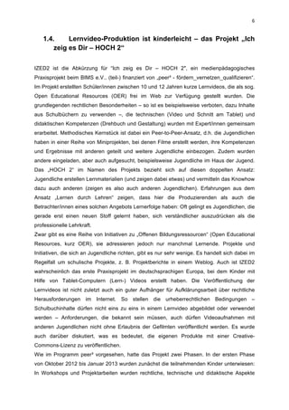  
6	
  
1.4. Lernvideo-Produktion ist kinderleicht – das Projekt „Ich
zeig es Dir – HOCH 2“
	
  
IZED2 ist die Abkürzung für “Ich zeig es Dir – HOCH 2″, ein medienpädagogisches
Praxisprojekt beim BIMS e.V., (teil-) finanziert von „peer³ - fördern_vernetzen_qualifizieren“.
Im Projekt erstellten Schüler/innen zwischen 10 und 12 Jahren kurze Lernvideos, die als sog.
Open Educational Resources (OER) frei im Web zur Verfügung gestellt wurden. Die
grundlegenden rechtlichen Besonderheiten – so ist es beispielsweise verboten, dazu Inhalte
aus Schulbüchern zu verwenden –, die technischen (Video und Schnitt am Tablet) und
didaktischen Kompetenzen (Drehbuch und Gestaltung) wurden mit Expert/innen gemeinsam
erarbeitet. Methodisches Kernstück ist dabei ein Peer-to-Peer-Ansatz, d.h. die Jugendlichen
haben in einer Reihe von Miniprojekten, bei denen Filme erstellt werden, ihre Kompetenzen
und Ergebnisse mit anderen geteilt und weitere Jugendliche einbezogen. Zudem wurden
andere eingeladen, aber auch aufgesucht, beispielsweise Jugendliche im Haus der Jugend.
Das „HOCH 2“ im Namen des Projekts bezieht sich auf diesen doppelten Ansatz:
Jugendliche erstellen Lernmaterialien (und zeigen dabei etwas) und vermitteln das Knowhow
dazu auch anderen (zeigen es also auch anderen Jugendlichen). Erfahrungen aus dem
Ansatz „Lernen durch Lehren“ zeigen, dass hier die Produzierenden als auch die
Betrachter/innen eines solchen Angebots Lernerfolge haben: Oft gelingt es Jugendlichen, die
gerade erst einen neuen Stoff gelernt haben, sich verständlicher auszudrücken als die
professionelle Lehrkraft.
Zwar gibt es eine Reihe von Initiativen zu „Offenen Bildungsressourcen“ (Open Educational
Resources, kurz OER), sie adressieren jedoch nur manchmal Lernende. Projekte und
Initiativen, die sich an Jugendliche richten, gibt es nur sehr wenige. Es handelt sich dabei im
Regelfall um schulische Projekte, z. B. Projektberichte in einem Weblog. Auch ist IZED2
wahrscheinlich das erste Praxisprojekt im deutschsprachigen Europa, bei dem Kinder mit
Hilfe von Tablet-Computern (Lern-) Videos erstellt haben. Die Veröffentlichung der
Lernvideos ist nicht zuletzt auch ein guter Aufhänger für Aufklärungsarbeit über rechtliche
Herausforderungen im Internet. So stellen die urheberrechtlichen Bedingungen –
Schulbuchinhalte dürfen nicht eins zu eins in einem Lernvideo abgebildet oder verwendet
werden – Anforderungen, die bekannt sein müssen, auch dürfen Videoaufnahmen mit
anderen Jugendlichen nicht ohne Erlaubnis der Gefilmten veröffentlicht werden. Es wurde
auch darüber diskutiert, was es bedeutet, die eigenen Produkte mit einer Creative-
Commons-Lizenz zu veröffentlichen.
Wie im Programm peer³ vorgesehen, hatte das Projekt zwei Phasen. In der ersten Phase
von Oktober 2012 bis Januar 2013 wurden zunächst die teilnehmenden Kinder unterwiesen:
In Workshops und Projektarbeiten wurden rechtliche, technische und didaktische Aspekte
 