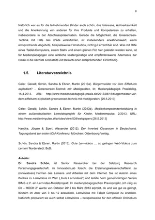  
8	
  
Natürlich war es für die teilnehmenden Kinder auch schön, das Interesse, Aufmerksamkeit
und die Anerkennung von anderen für ihre Produkte und Kompetenzen zu erhalten,
insbesondere in der Abschlusspräsentation. Gerade die Möglichkeit, die Greenscreen-
Technik mit Hilfe des iPads vorzuführen, ist insbesondere erwähnenswert, wenn
entsprechende Angebote, beispielsweise Filmstudios, nicht gut erreichbar sind. Was mit Hilfe
eines Tablet-Computers, einem Stativ und einem grünen Filz hier geleistet werden kann, ist
für Medienpädagogen eine wirkliche kostengünstige und empfehlenswerte Alternative zur
Reise in die nächste Großstadt und Besuch einer entsprechenden Einrichtung.
1.5. Literaturverzeichnis
	
  
Geier, Gerald; Schön, Sandra & Ebner, Martin (2013a). Bürgermeister vor dem Eiffelturm
explodiert? – Greenscreen-Technik mit Mobilgeräten. In: Medienpädagogik Praxisblog,
15.4.2013. URL: http://www.medienpaedagogik-praxis.de/2013/04/15/burgermeister-vor-
dem-eiffelturm-explodiert-greenscreen-technik-mit-mobilgeraten/ [26.5.2013]
Geier, Gerald; Schön, Sandra & Ebner, Martin (2013b). Medienkompetenzentwicklung in
einem außerschulischen Lernvideoprojekt für Kinder. Medienimpulse, 2/2013, URL:
http://www.medienimpulse.at/articles/view/538/webpapers [26.5.2013]
Handke, Jürgen & Sperl, Alexander (2012). Der Inverted Classroom in Deutschland.
Tagungsband zur ersten ICM-Konferenz. München: Oldenbourg Verlag.
Schön, Sandra & Ebner, Martin (2013). Gute Lernvideos … so gelingen Web-Videos zum
Lernen! Norderstedt: BoD.
Autorin:
Dr. Sandra Schön, ist Senior Researcher bei der Salzburg Research
Forschungsgesellschaft. Im InnovationLab forscht die Erziehungswissenschaftlerin zu
(innovativen) Formen des Lernens und Arbeiten mit dem Internet. Sie ist Autorin eines
Buches zu Lernvideos im Web („Gute Lernvideos“) und leitete beim gemeinnützigen Verein
BIMS e.V. ein Lernvideo-Modellprojekt: Im medienpädagogischen Praxisprojekt „Ich zeig es
Dir – HOCH 2“ wurde von Oktober 2012 bis März 2013 erprobt, ob und wie gut es gelingt,
Kindern im Alter von 9 bis 12 anzuleiten, Lernvideos mit Tablet Computer zu erstellen.
Natürlich produziert sie auch selbst Lernvideos – beispielsweise für den offenen Onlinekurs
 