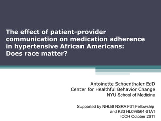 The effect of patient-provider communication on medication adherence  in hypertensive African Americans:  Does race matter? Antoinette Schoenthaler EdD Center for Healthful Behavior Change NYU School of Medicine Supported by NHLBI NSRA F31 Fellowship  and K23 HL098564-01A1 ICCH October 2011 