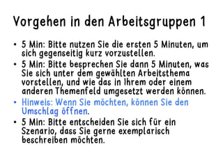 Vorgehen in den Arbeitsgruppen 1
•  5 Min: Bitte nutzen Sie die ersten 5 Minuten, um
sich gegenseitig kurz vorzustellen.
•  5 Min: Bitte besprechen Sie dann 5 Minuten, was
Sie sich unter dem gewählten Arbeitsthema
vorstellen, und wie das in Ihrem oder einem
anderen Themenfeld umgesetzt werden können.
•  Hinweis: Wenn Sie möchten, können Sie den
Umschlag öffnen.
•  5 Min: Bitte entscheiden Sie sich für ein
Szenario, dass Sie gerne exemplarisch
beschreiben möchten.
 