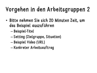 Vorgehen in den Arbeitsgruppen 2
•  Bitte nehmen Sie sich 20 Minuten Zeit, um
das Beispiel auszuführen
– Beispiel-Titel
– Setting (Zielgruppe, Situation)
– Beispiel Video (URL)
– Konkreter Arbeitsauftrag
 
