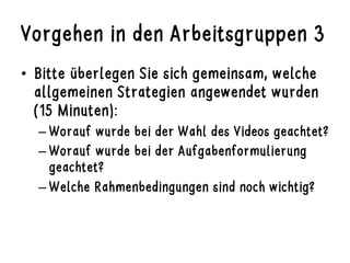 Vorgehen in den Arbeitsgruppen 3
•  Bitte überlegen Sie sich gemeinsam, welche
allgemeinen Strategien angewendet wurden
(15 Minuten):
– Worauf wurde bei der Wahl des Videos geachtet?
– Worauf wurde bei der Aufgabenformulierung
geachtet?
– Welche Rahmenbedingungen sind noch wichtig?
 