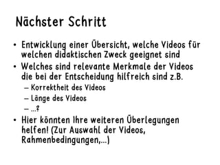 Nächster Schritt
•  Entwicklung einer Übersicht, welche Videos für
welchen didaktischen Zweck geeignet sind
•  Welches sind relevante Merkmale der Videos
die bei der Entscheidung hilfreich sind z.B.
–  Korrektheit des Videos
–  Länge des Videos
–  ...?
•  Hier könnten Ihre weiteren Überlegungen
helfen! (Zur Auswahl der Videos,
Rahmenbedingungen,...)
 