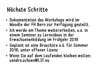 Nächste Schritte
•  Dokumentation des Workshops wird im
Moodle der FH Bern zur Verfügung gestellt.
•  Ich werde am Thema weiterarbeiten, u.a. in
einem Seminar zu Lernvideos in der
Erwachsenenbildung im Frühjahr 2019
•  Geplant ist eine Broschüre o.ä. für Sommer
2019, unter offener Lizenz
•  Wenn Sie auf dem Laufenden bleiben wollen:
sandra.schoen@L3T.eu
 
