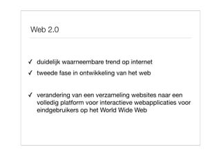 Web 2.0



✓ duidelijk waarneembare trend op internet
✓ tweede fase in ontwikkeling van het web


✓ verandering van een verzameling websites naar een
  volledig platform voor interactieve webapplicaties voor
  eindgebruikers op het World Wide Web
 