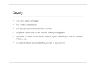 Gevolg:

✓   we willen alles vastleggen
✓   het liefst ons hele leven
✓   om dat vervolgens met anderen te delen
✓   de grens tussen real-life en virtueel verdwijnt langzaam
✓   we willen “onszelf en ons leven” steeds bij ons hebben (op internet, op een
    iPhone, etc.)
✓   een soort virtuele geschiedschrijving van je eigen leven
 