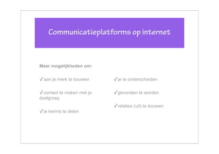 Communicatieplatforms op internet


Meer mogelijkheden om:


✓aan je merk te bouwen     ✓je te onderscheiden

✓contact te maken met je   ✓gevonden te worden
doelgroep
                           ✓relaties (uit) te bouwen
✓je kennis te delen
 