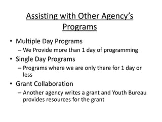 Assisting with Other Agency’s
Programs
• Multiple Day Programs
– We Provide more than 1 day of programming

• Single Day Programs
– Programs where we are only there for 1 day or
less

• Grant Collaboration
– Another agency writes a grant and Youth Bureau
provides resources for the grant

 