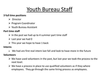 Youth Bureau Staff
3 full time positions
 Director
 Program Coordinator
 Youth Bureau Assistant
Part time staff
 In the past we had up to 4 summer part time staff
 Last year we had 0
 This year we hope to have 1 back
Interns
 We had are first real intern last fall and look to have more in the future
Volunteers
 We have used volunteers in the past, but last year we took the process to the
next level.
 We have a process in place to use qualified volunteers as if they where
employees. They go through the same hiring process as employees.

 