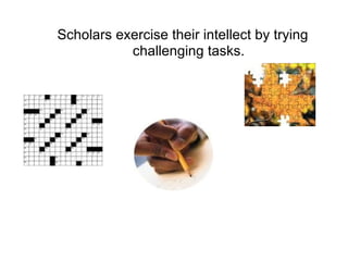 Scholars exercise their intellect by trying challenging tasks. 
