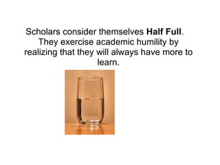 Scholars consider themselves  Half Full . They exercise academic humility by realizing that they will always have more to learn. 