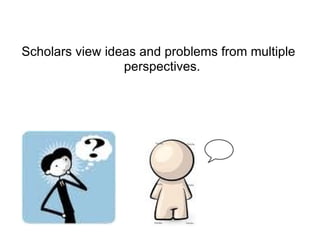 Scholars view ideas and problems from multiple perspectives.  