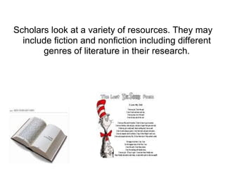 Scholars look at a variety of resources. They may include fiction and nonfiction including different genres of literature in their research. 