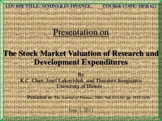 COURSE TITLE: SEMINAR IN FINANCE COURSE CODE: MPH 622
Presentation on
The Stock Market Valuation of Research and
Development Expenditures
By
K.C. Chan, Josef Lakonishok, and Theodore Sougiannis
University of Illinois
Published in: The Journal of Finance, 2001, Vol. LVI (6), pp. 2431-2456.
June 1, 2011
 