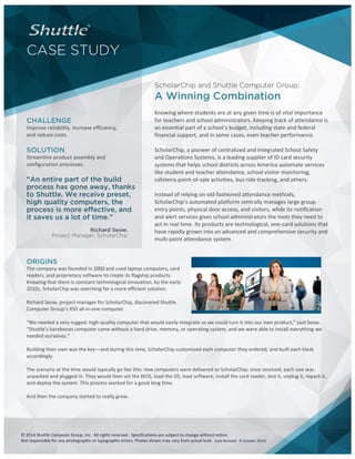 © 2014 Shuttle Computer Group, Inc. All rights reserved. Specifications are subject to change without notice. 
Not responsible for any photographic or typographic errors. Photos shown may vary from actual look. (Last Revised: 8 October 2014) 
CASE STUDY 
ScholarChip and Shuttle Computer Group: 
A Winning Combination 
CHALLENGE 
Improve reliability, increase efficiency, and reduce costs. 
SOLUTION 
Streamline product assembly and configuration processes. 
“An entire part of the build process has gone away, thanks to Shuttle. We receive preset, high quality computers, the process is more effective, and it saves us a lot of time.” 
Project Manager, ScholarChip 
Knowing where students are at any given time is of vital importance for teachers and school administrators. Keeping track of attendance is an essential part of a school’s budget, including state and federal financial support, and in some cases, even teacher performance. 
ScholarChip, a pioneer of centralized and integrated School Safety and Operations Systems, is a leading supplier of ID card security systems that helps school districts across America automate services like student and teacher attendance, school visitor monitoring, cafeteria point-of-sale activities, bus ride tracking, and others. 
Instead of relying on old-fashioned attendance methods, ScholarChip’s automated platform centrally manages large group entry points, physical door access, and visitors, while its notification and alert services gives school administrators the tools they need to act in real time. Its products are technological, one-card solutions that have rapidly grown into an advanced and comprehensive security and multi-point attendance system. 
ORIGINS 
The company was founded in 2000 and used laptop computers, card readers, and proprietary software to create its flagship products. Knowing that there is constant technological innovation, by the early 2010s, ScholarChip was searching for a more efficient solution. 
Richard Seow, project manager for ScholarChip, discovered Shuttle Computer Group’s X50 all-in-one computer. 
“We needed a very rugged, high-quality computer that would easily integrate so we could turn it into our own product,” said Seow. “Shuttle’s barebones computer came without a hard drive, memory, or operating system, and we were able to install everything we needed ourselves.” 
Building their own was the key—and during this time, ScholarChip customized each computer they ordered, and built each kiosk accordingly. 
The scenario at the time would typically go like this: new computers were delivered to ScholarChip; once received, each one was unpacked and plugged in. They would then set the BIOS, load the OS, load software, install the card reader, test it, unplug it, repack it, and deploy the system. This process worked for a good long time. 
And then the company started to really grow. 
 
