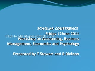 SCHOLAR CONFERENCE  Friday 17June 2011 Workshop on Accounting, Business Management, Economics and Psychology Presented by T Stewart and B Dickson 