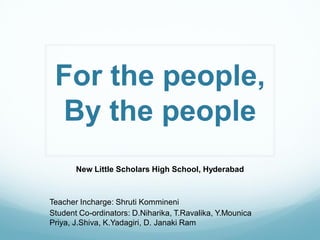 For the people,
 By the people
       New Little Scholars High School, Hyderabad



Teacher Incharge: Shruti Kommineni
Student Co-ordinators: D.Niharika, T.Ravalika, Y.Mounica
Priya, J.Shiva, K.Yadagiri, D. Janaki Ram
 