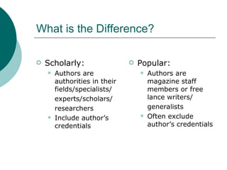 What is the Difference? Scholarly: Authors are authorities in their fields/specialists/ experts/scholars/ researchers Include author’s credentials Popular: Authors are magazine staff members or free lance writers/ generalists Often exclude author’s credentials 