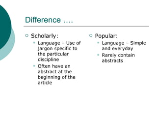 Difference …. Scholarly: Language – Use of jargon specific to the particular discipline Often have an abstract at the beginning of the article Popular: Language – Simple and everyday  Rarely contain abstracts 