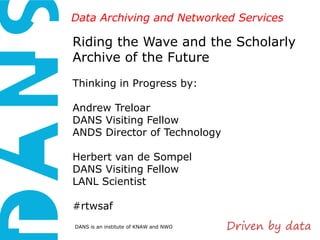 Data Archiving and Networked Services

Riding the Wave and the Scholarly
Archive of the Future
Thinking in Progress by:
Andrew Treloar
DANS Visiting Fellow
ANDS Director of Technology
Herbert van de Sompel
DANS Visiting Fellow
LANL Scientist
#rtwsaf
DANS is an institute of KNAW and NWO

 