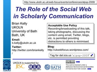 The Role of the Social Web in Scholarly Communication Brian Kelly UKOLN University of Bath Bath, UK UKOLN is supported by: http://www.ukoln.ac.uk/web-focus/events/conferences/alpsp-2009/ This work is licensed under a Attribution-NonCommercial-ShareAlike 2.0 licence (but note caveat) Acceptable Use Policy Recording/broadcasting of this talk, taking photographs, discussing the content using email, Twitter, blogs, etc. is permitted providing distractions to others is minimised. Tag for del.icio.us ‘ alpsp-2009 ' Email: [email_address] Twitter: http://twitter.com/briankelly/   Blog: http://ukwebfocus.wordpress.com/ 