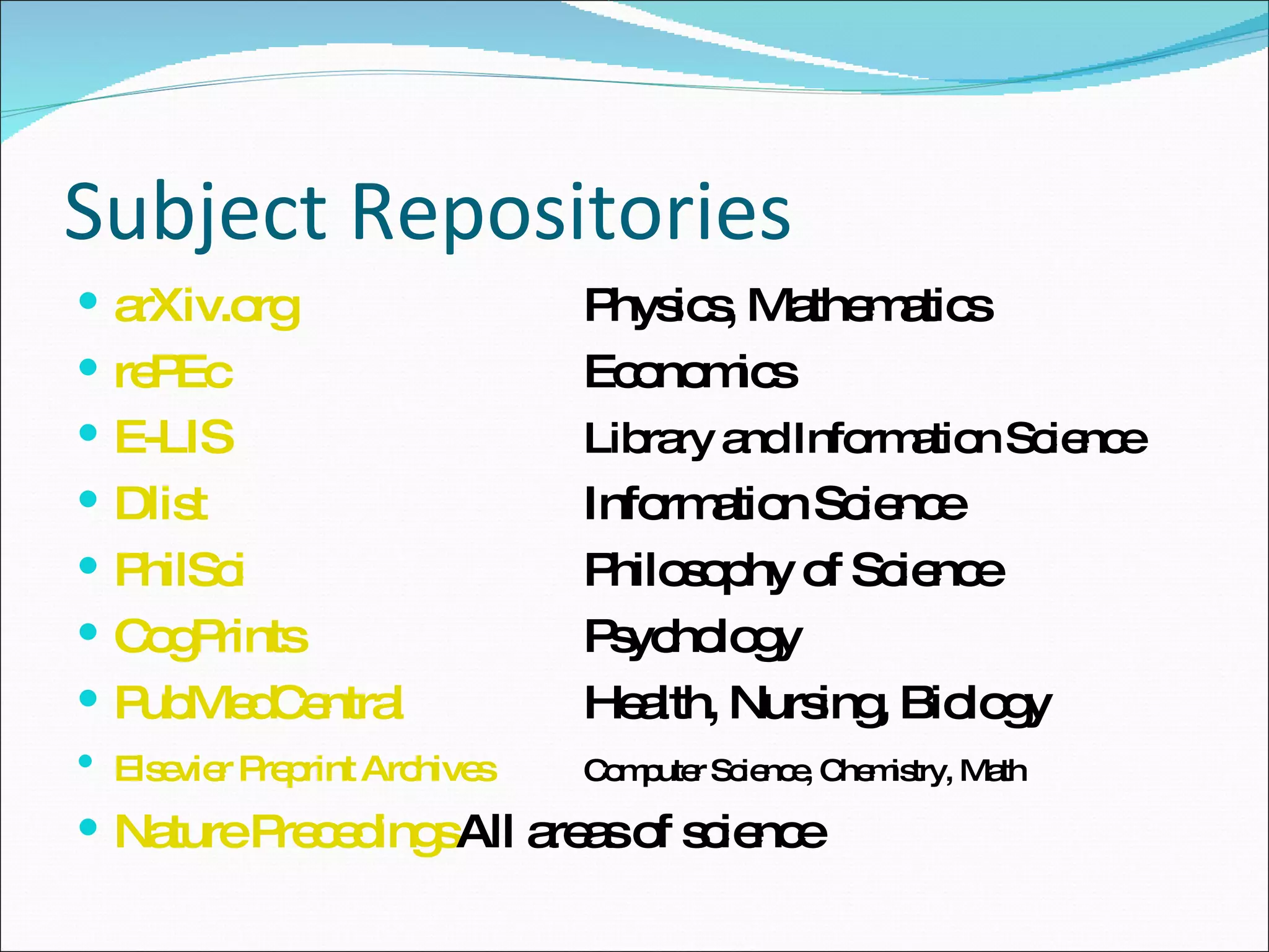 Subject Repositories arXiv.org Physics, Mathematics rePEc Economics E-LIS Library and Information Science Dlist Information Science PhilSci Philosophy of Science CogPrints Psychology PubMedCentral Health, Nursing, Biology Elsevier Preprint Archives Computer Science, Chemistry, Math Nature Precedings All areas of science 