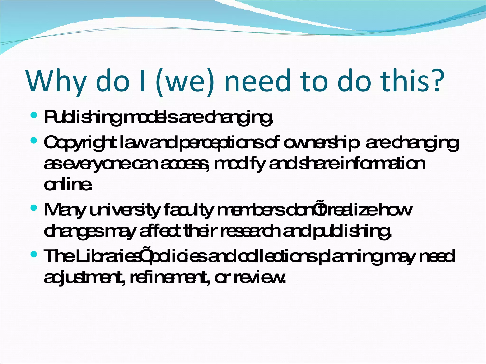 Why do I (we) need to do this? Publishing models are changing. Copyright law and perceptions of ownership  are changing as everyone can access, modify and share information online. Many university faculty members don’t realize how changes may affect their research and publishing. The Libraries’ policies and collections planning may need adjustment, refinement, or review. 