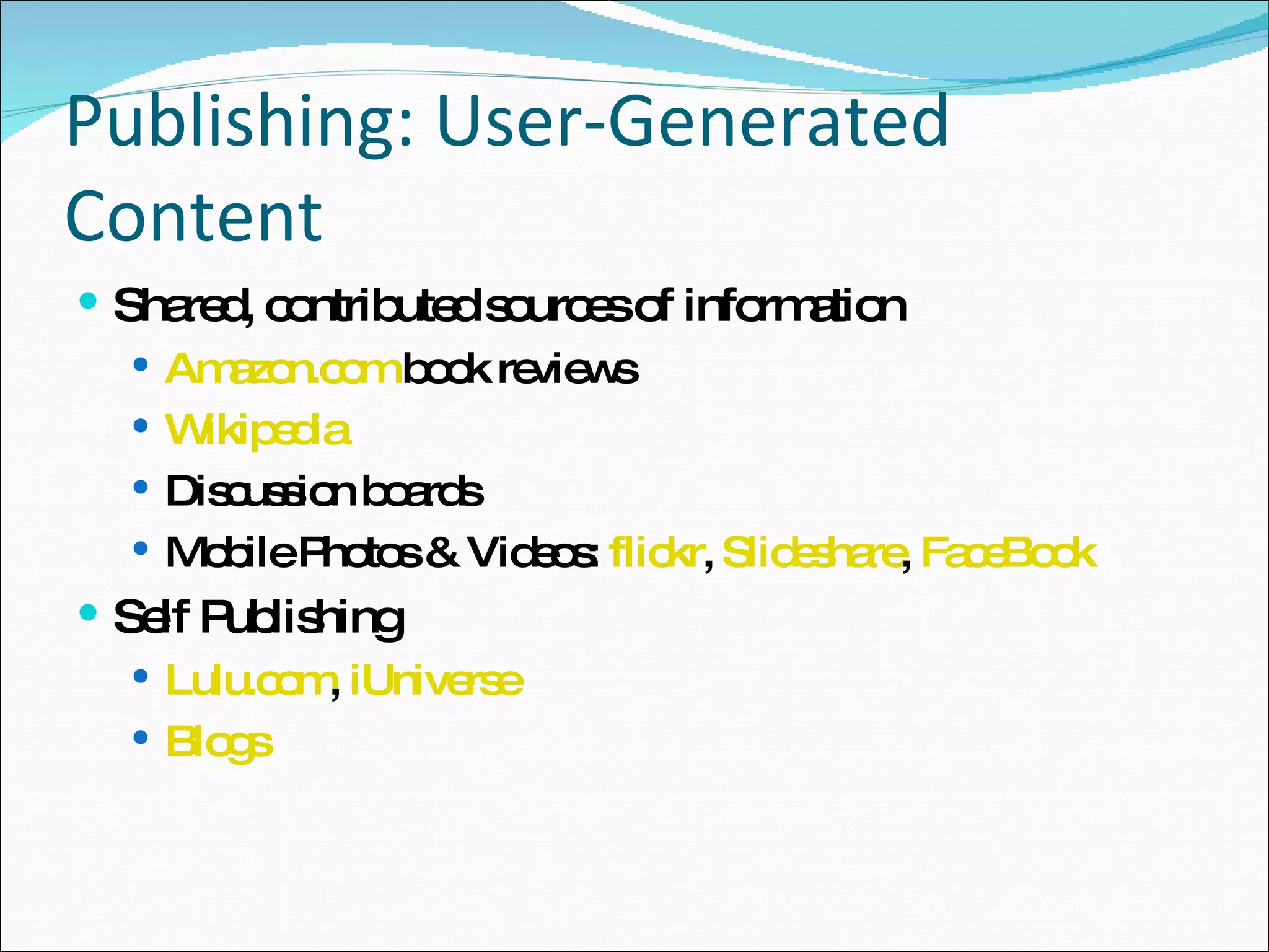 Publishing: User-Generated Content Shared, contributed sources of information Amazon.com  book reviews Wikipedia Discussion boards Mobile Photos & Videos:  flickr ,  Slideshare ,  FaceBook Self Publishing Lulu.com ,  iUniverse Blogs 