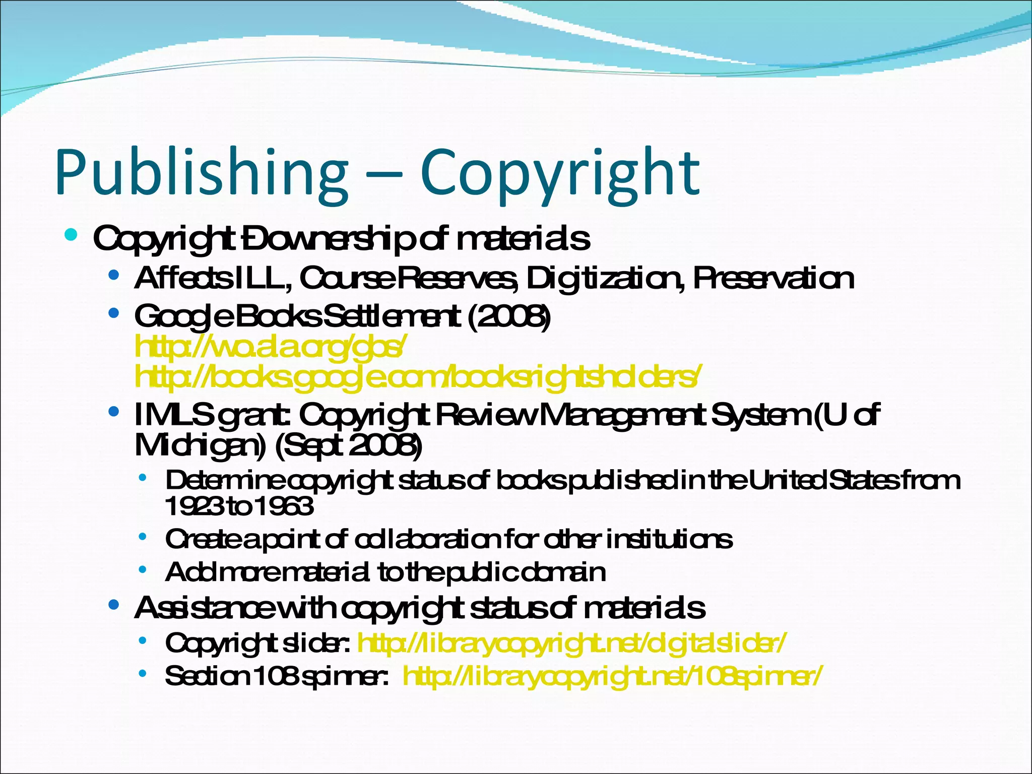 Publishing – Copyright Copyright – ownership of materials Affects ILL, Course Reserves, Digitization, Preservation Google Books Settlement (2008) http://wo.ala.org/gbs/ http://books.google.com/booksrightsholders/ IMLS grant: Copyright Review Management System (U of Michigan) (Sept 2008) Determine copyright status of books published in the United States from 1923 to 1963 Create a point of collaboration for other institutions  Add more material to the public domain Assistance with copyright status of materials Copyright slider:  http://librarycopyright.net/digitalslider/ Section 108 spinner:  http://librarycopyright.net/108spinner/ 
