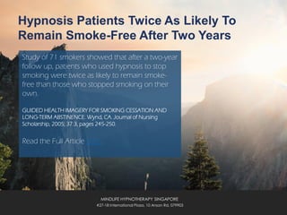 Hypnosis Patients Twice As Likely To
Remain Smoke-Free After Two Years
Study of 71 smokers showed that after a two-year
follow up, patients who used hypnosis to stop
smoking were twice as likely to remain smoke-
free than those who stopped smoking on their
own.
GUIDED HEALTH IMAGERY FOR SMOKING CESSATION AND
LONG-TERM ABSTINENCE. Wynd, CA. Journal of Nursing
Scholarship, 2005; 37:3, pages 245-250.
Read the Full Article Here.
MINDLIFE HYPNOTHERAPY SINGAPORE
#27-18 International Plaza, 10 Anson Rd, 079903
 