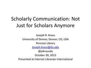 Scholarly Communication: Not
Just for Scholars Anymore
Joseph R. Kraus
University of Denver, Denver, CO, USA
Penrose Library
Joseph.kraus@du.edu
@jokrausdu
October 30, 2012
Presented at Internet Librarian International
 