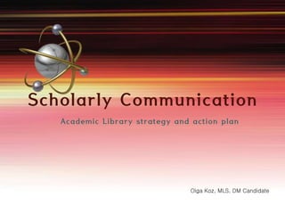 Scholarly Communication 
Academic Library strategy and action plan 
Olga Koz, MLS, DM Candidate 
 