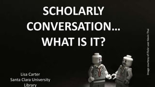 SCHOLARLY
CONVERSATION…
WHAT IS IT?
Lisa Carter
Santa Clara University
Library
ImagecourtesyofFlickruserKevinThai
 