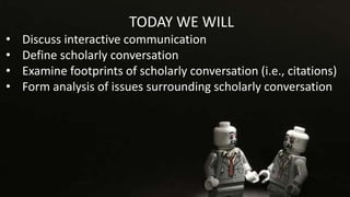 TODAY WE WILL
• Discuss interactive communication
• Define scholarly conversation
• Examine footprints of scholarly conversation (i.e., citations)
• Form analysis of issues surrounding scholarly conversation
 