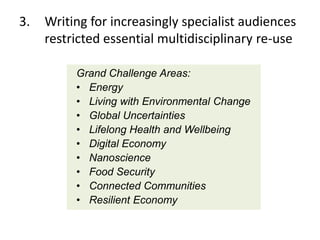 3.

Writing for increasingly specialist audiences
restricted essential multidisciplinary re-use
Grand Challenge Areas:
• Energy
• Living with Environmental Change
• Global Uncertainties
• Lifelong Health and Wellbeing
• Digital Economy
• Nanoscience
• Food Security
• Connected Communities
• Resilient Economy

 