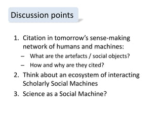 Discussion points
1. Citation in tomorrow’s sense-making
network of humans and machines:
– What are the artefacts / social objects?
– How and why are they cited?

2. Think about an ecosystem of interacting
Scholarly Social Machines
3. Science as a Social Machine?

 