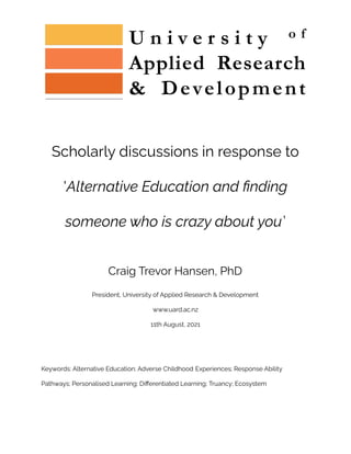 Scholarly discussions in response to
'Alternative Education and finding
someone who is crazy about you’
Craig Trevor Hansen, PhD
President, University of Applied Research & Development
www.uard.ac.nz
11th August, 2021
Keywords: Alternative Education; Adverse Childhood Experiences; Response Ability
Pathways; Personalised Learning; Differentiated Learning; Truancy; Ecosystem
 