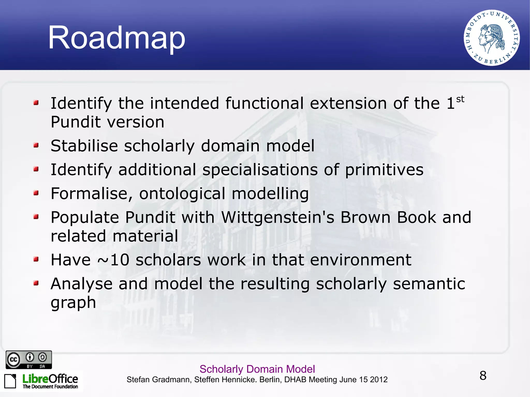 Roadmap
Identify the intended functional extension of the 1st
Pundit version
Stabilise scholarly domain model
Identify additional specialisations of primitives
Formalise, ontological modelling
Populate Pundit with Wittgenstein's Brown Book and
related material
Have ~10 scholars work in that environment
Analyse and model the resulting scholarly semantic
graph



                           Scholarly Domain Model
         Stefan Gradmann, Steffen Hennicke. Berlin, DHAB Meeting June 15 2012   8
 