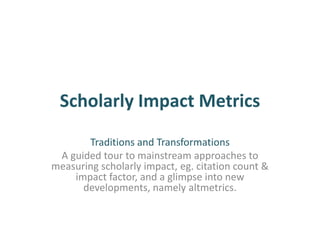 Scholarly Impact Metrics
Traditions and Transformations
A guided tour to mainstream approaches to
measuring scholarly impact, eg. citation count &
impact factor, and a glimpse into new
developments, namely altmetrics.
 