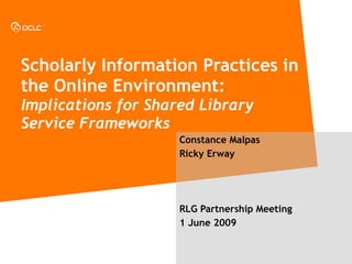 Scholarly Information Practices in the Online Environment:  Implications for Shared Library Service Frameworks Constance Malpas Ricky Erway RLG Partnership Meeting 1 June 2009 