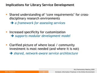 Implications for Library Service Development Shared understanding of ‘core requirements’ for cross-disciplinary research environments      a framework for assessing services Increased specificity for customization    supports modular development model Clarified picture of where local / community investment is most needed (and where it is not)    shared, network-aware service architecture 
