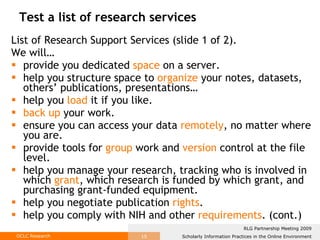 Test a list of research services List of Research Support Services (slide 1 of 2).  We will…  provide you dedicated  space  on a server. help you structure space to  organize  your notes, datasets, others’ publications, presentations… help you  load  it if you like. back up  your work. ensure you can access your data  remotely , no matter where you are. provide tools for  group  work and  version  control at the file level. help you manage your research, tracking who is involved in which  grant , which research is funded by which grant, and purchasing grant-funded equipment.  help you negotiate publication  rights .  help you comply with NIH and other  requirements . (cont.) 